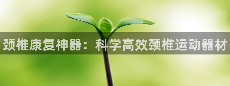 意昂体育4招商电话是多少：颈椎康复神器：科学高效颈椎