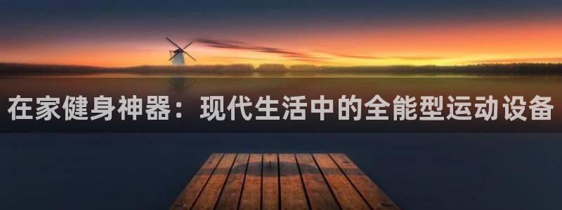 海南意昂体育4发展怎么样：在家健身神器：现代生活中的全能型运