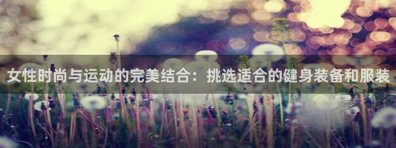 意昂体育4官方客服电话：女性时尚与运动的完美结合：挑