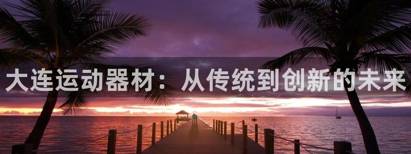 意昂体育4平台是正规平台吗知乎：大连运动器材：从传统