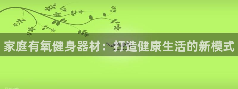 意昂体育4招商电话是多少号码：家庭有氧健身器材：打造健康生活